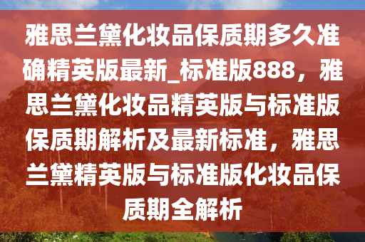 雅思兰黛化妆品保质期多久准确精英版最新_标准版888，雅思兰黛化妆品精英版与标准版保质期解析及最新标准，雅思兰黛精英版与标准版化妆品保质期全解析