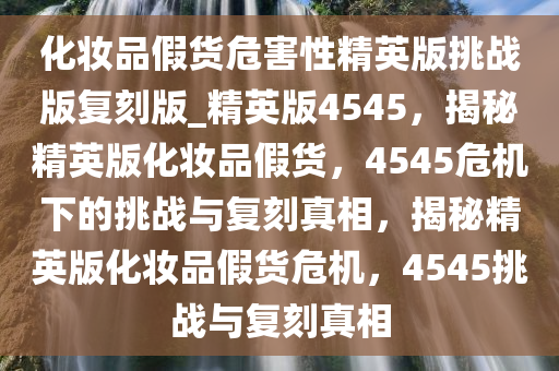 化妆品假货危害性精英版挑战版复刻版_精英版4545，揭秘精英版化妆品假货，4545危机下的挑战与复刻真相，揭秘精英版化妆品假货危机，4545挑战与复刻真相