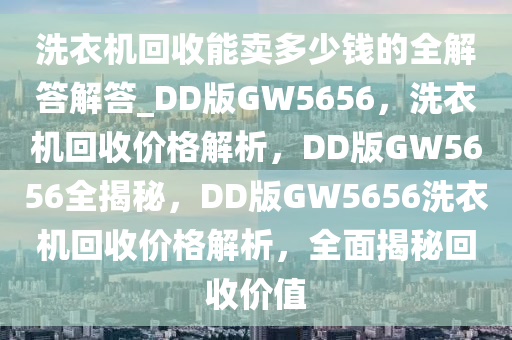 洗衣机回收能卖多少钱的全解答解答_DD版GW5656，洗衣机回收价格解析，DD版GW5656全揭秘，DD版GW5656洗衣机回收价格解析，全面揭秘回收价值