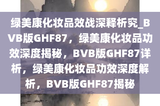 绿美康化妆品效战深释析究_BVB版GHF87，绿美康化妆品功效深度揭秘，BVB版GHF87详析，绿美康化妆品功效深度解析，BVB版GHF87揭秘
