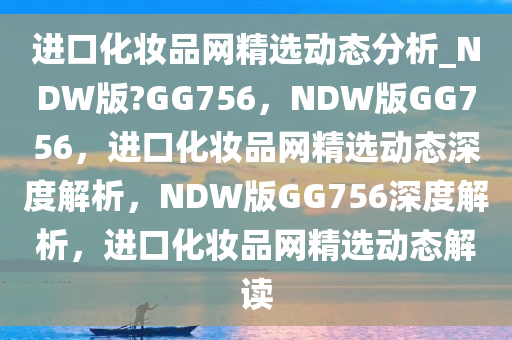 进口化妆品网精选动态分析_NDW版?GG756，NDW版GG756，进口化妆品网精选动态深度解析，NDW版GG756深度解析，进口化妆品网精选动态解读
