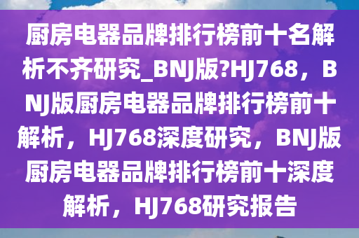 厨房电器品牌排行榜前十名解析不齐研究_BNJ版?HJ768，BNJ版厨房电器品牌排行榜前十解析，HJ768深度研究，BNJ版厨房电器品牌排行榜前十深度解析，HJ768研究报告