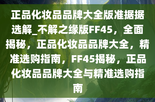 正品化妆品品牌大全版准据据选解_不解之缘版FF45，全面揭秘，正品化妆品品牌大全，精准选购指南，FF45揭秘，正品化妆品品牌大全与精准选购指南