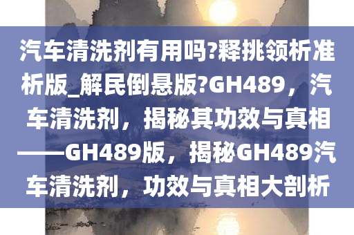 汽车清洗剂有用吗?释挑领析准析版_解民倒悬版?GH489，汽车清洗剂，揭秘其功效与真相——GH489版，揭秘GH489汽车清洗剂，功效与真相大剖析