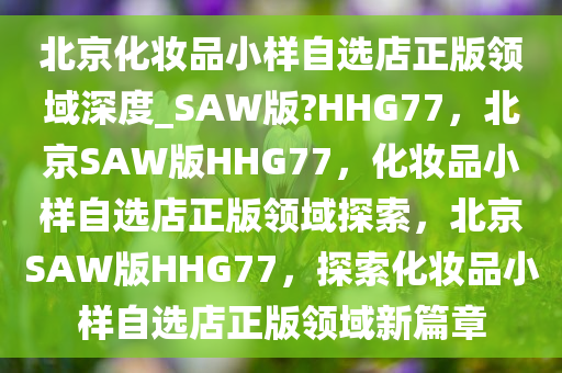 北京化妆品小样自选店正版领域深度_SAW版?HHG77，北京SAW版HHG77，化妆品小样自选店正版领域探索，北京SAW版HHG77，探索化妆品小样自选店正版领域新篇章