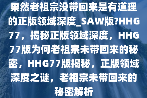 果然老祖宗没带回来是有道理的正版领域深度_SAW版?HHG77，揭秘正版领域深度，HHG77版为何老祖宗未带回来的秘密，HHG77版揭秘，正版领域深度之谜，老祖宗未带回来的秘密解析