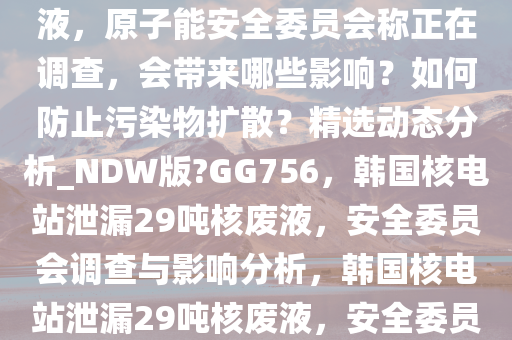 韩国一核电站泄漏 29 吨核废液，原子能安全委员会称正在调查，会带来哪些影响？如何防止污染物扩散？精选动态分析_NDW版?GG756，韩国核电站泄漏29吨核废液，安全委员会调查与影响分析，韩国核电站泄漏29吨核废液，安全委员会调查及影响解析