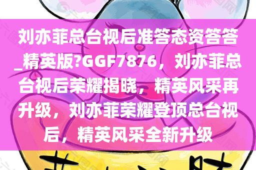 刘亦菲总台视后准答态资答答_精英版?GGF7876，刘亦菲总台视后荣耀揭晓，精英风采再升级，刘亦菲荣耀登顶总台视后，精英风采全新升级