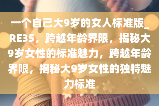 一个自己大9岁的女人标准版_RE35，跨越年龄界限，揭秘大9岁女性的标准魅力，跨越年龄界限，揭秘大9岁女性的独特魅力标准