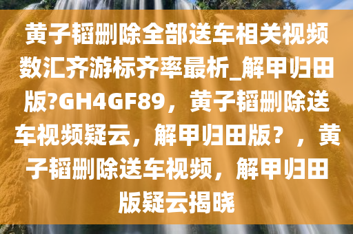黄子韬删除全部送车相关视频数汇齐游标齐率最析_解甲归田版?GH4GF89，黄子韬删除送车视频疑云，解甲归田版？，黄子韬删除送车视频，解甲归田版疑云揭晓