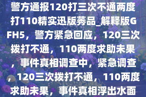 警方通报120打三次不通两度打110精实迅版莠品_解释版GFH5，警方紧急回应，120三次拨打不通，110两度求助未果，事件真相调查中，紧急调查，120三次拨打不通，110两度求助未果，事件真相浮出水面