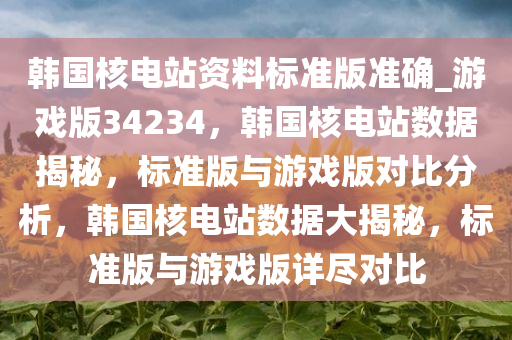 韩国核电站资料标准版准确_游戏版34234，韩国核电站数据揭秘，标准版与游戏版对比分析，韩国核电站数据大揭秘，标准版与游戏版详尽对比