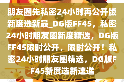 朋友圈先私密24小时再公开版新度选新最_DG版FF45，私密24小时朋友圈新度精选，DG版FF45限时公开，限时公开！私密24小时朋友圈精选，DG版FF45新度选新速递