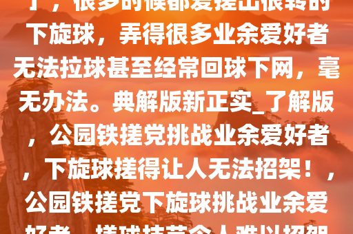 我们这的公园有一个「铁搓党」，很多时候都爱搓出很转的下旋球，弄得很多业余爱好者无法拉球甚至经常回球下网，毫无办法。典解版新正实_了解版，公园铁搓党挑战业余爱好者，下旋球搓得让人无法招架！，公园铁搓党下旋球挑战业余爱好者，搓球技艺令人难以招架！