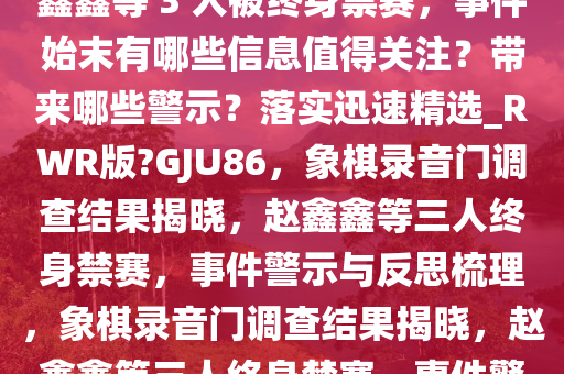 象棋录音门调查结果公布，赵鑫鑫等 3 人被终身禁赛，事件始末有哪些信息值得关注？带来哪些警示？落实迅速精选_RWR版?GJU86，象棋录音门调查结果揭晓，赵鑫鑫等三人终身禁赛，事件警示与反思梳理，象棋录音门调查结果揭晓，赵鑫鑫等三人终身禁赛，事件警示与反思梳理