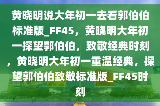 黄晓明说大年初一去看郭伯伯标准版_FF45，黄晓明大年初一探望郭伯伯，致敬经典时刻，黄晓明大年初一重温经典，探望郭伯伯致敬标准版_FF45时刻