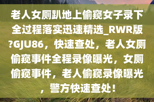 老人女厕趴地上偷窥女子录下全过程落实迅速精选_RWR版?GJU86，快速查处，老人女厕偷窥事件全程录像曝光，女厕偷窥事件，老人偷窥录像曝光，警方快速查处！