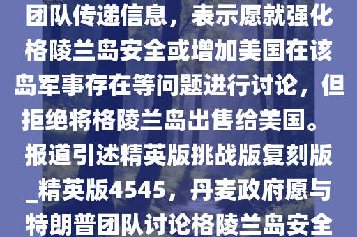 美国新闻网站阿克西奥斯 11 日报道说，丹麦政府已通过私下渠道向美国候任总统特朗普的团队传递信息，表示愿就强化格陵兰岛安全或增加美国在该岛军事存在等问题进行讨论，但拒绝将格陵兰岛出售给美国。 报道引述精英版挑战版复刻版_精英版4545，丹麦政府愿与特朗普团队讨论格陵兰岛安全议题，拒绝出售领土，丹麦政府拒绝出售格陵兰岛，愿与特朗普团队讨论安全议题