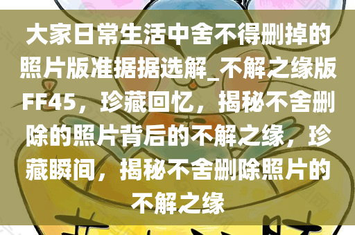 大家日常生活中舍不得删掉的照片版准据据选解_不解之缘版FF45，珍藏回忆，揭秘不舍删除的照片背后的不解之缘，珍藏瞬间，揭秘不舍删除照片的不解之缘