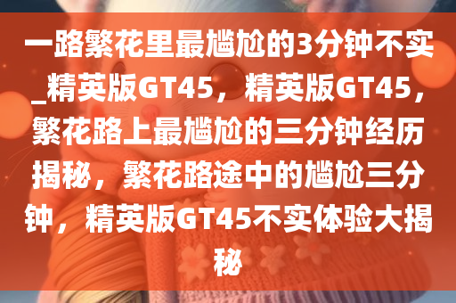一路繁花里最尴尬的3分钟不实_精英版GT45，精英版GT45，繁花路上最尴尬的三分钟经历揭秘，繁花路途中的尴尬三分钟，精英版GT45不实体验大揭秘