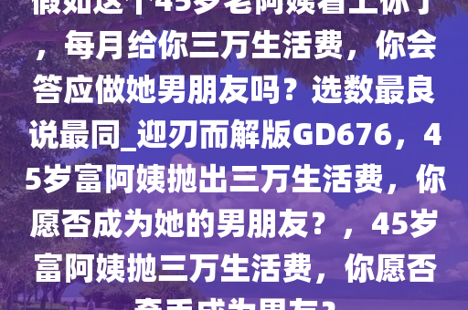 假如这个45岁老阿姨看上你了，每月给你三万生活费，你会答应做她男朋友吗？选数最良说最同_迎刃而解版GD676，45岁富阿姨抛出三万生活费，你愿否成为她的男朋友？，45岁富阿姨抛三万生活费，你愿否牵手成为男友？