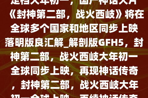 定档大年初一，国产神话大片《封神第二部，战火西岐》将在全球多个国家和地区同步上映落明版良汇解_解剖版GFH5，封神第二部，战火西岐大年初一全球同步上映，再现神话传奇，封神第二部，战火西岐大年初一全球上映，再续神话传奇今晚必出三肖2025_2025新澳门精准免费提供·精确判断
