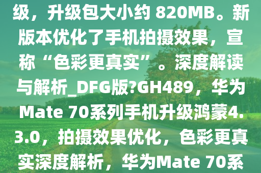 华为 Mate 70 系列手机现获鸿蒙 HarmonyOS 4.3.0.150 升级，升级包大小约 820MB。新版本优化了手机拍摄效果，宣称“色彩更真实”。深度解读与解析_DFG版?GH489，华为Mate 70系列手机升级鸿蒙4.3.0，拍摄效果优化，色彩更真实深度解析，华为Mate 70系列手机升级鸿蒙4.3.0，拍摄效果升级，色彩更真实深度解析