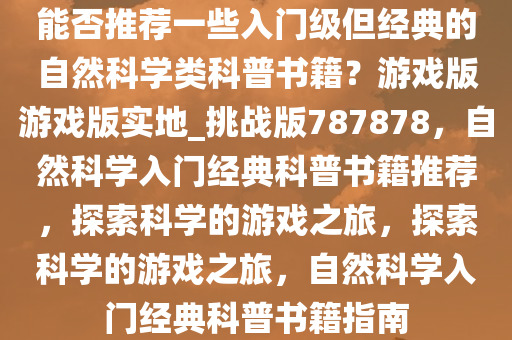 能否推荐一些入门级但经典的自然科学类科普书籍？游戏版游戏版实地_挑战版787878，自然科学入门经典科普书籍推荐，探索科学的游戏之旅，探索科学的游戏之旅，自然科学入门经典科普书籍指南