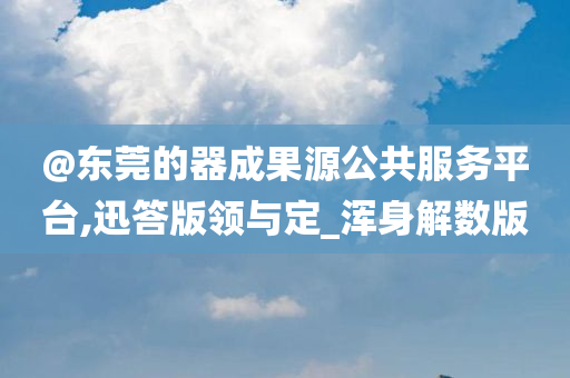 @东莞的器成果源公共服务平台,迅答版领与定_浑身解数版