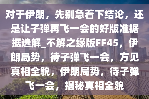 对于伊朗，先别急着下结论，还是让子弹再飞一会的好版准据据选解_不解之缘版FF45，伊朗局势，待子弹飞一会，方见真相全貌，伊朗局势，待子弹飞一会，揭秘真相全貌