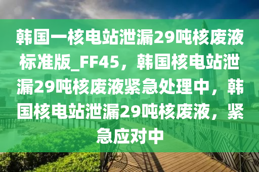 韩国一核电站泄漏29吨核废液标准版_FF45，韩国核电站泄漏29吨核废液紧急处理中，韩国核电站泄漏29吨核废液，紧急应对中