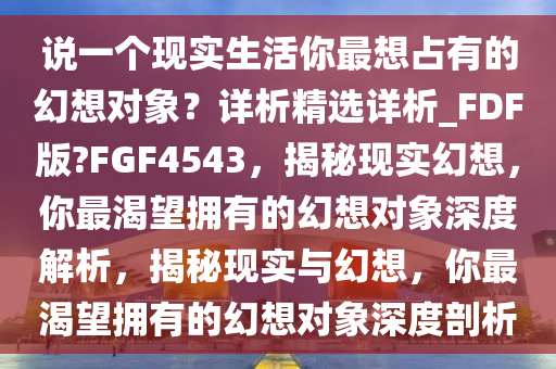 说一个现实生活你最想占有的幻想对象？详析精选详析_FDF版?FGF4543，揭秘现实幻想，你最渴望拥有的幻想对象深度解析，揭秘现实与幻想，你最渴望拥有的幻想对象深度剖析