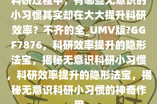 科研过程中，有哪些无意识的小习惯其实却在大大提升科研效率？不齐的全_UMV版?GGF7876，科研效率提升的隐形法宝，揭秘无意识科研小习惯，科研效率提升的隐形法宝，揭秘无意识科研小习惯的神奇作用