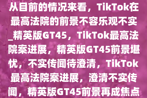 从目前的情况来看，TikTok在最高法院的前景不容乐观不实_精英版GT45，TikTok最高法院案进展，精英版GT45前景堪忧，不实传闻待澄清，TikTok最高法院案进展，澄清不实传闻，精英版GT45前景再成焦点