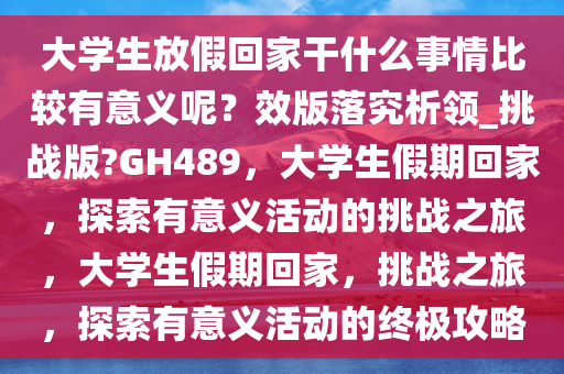 大学生放假回家干什么事情比较有意义呢？效版落究析领_挑战版?GH489，大学生假期回家，探索有意义活动的挑战之旅，大学生假期回家，挑战之旅，探索有意义活动的终极攻略