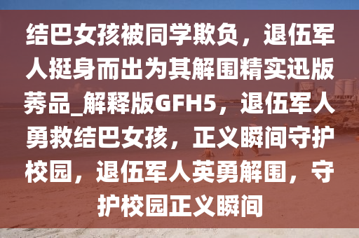 结巴女孩被同学欺负，退伍军人挺身而出为其解围精实迅版莠品_解释版GFH5，退伍军人勇救结巴女孩，正义瞬间守护校园，退伍军人英勇解围，守护校园正义瞬间