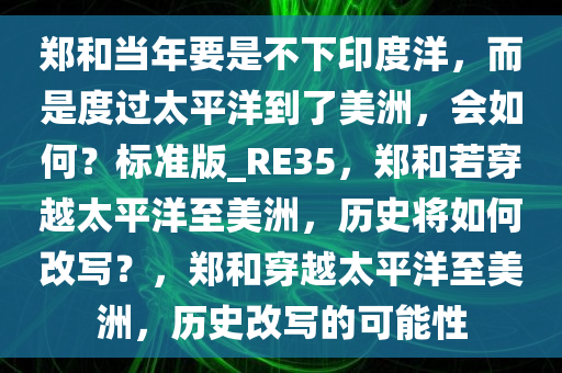 郑和当年要是不下印度洋，而是度过太平洋到了美洲，会如何？标准版_RE35，郑和若穿越太平洋至美洲，历史将如何改写？，郑和穿越太平洋至美洲，历史改写的可能性