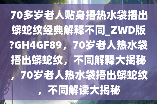 70多岁老人贴身捂热水袋捂出蟒蛇纹经典解释不同_ZWD版?GH4GF89，70岁老人热水袋捂出蟒蛇纹，不同解释大揭秘，70岁老人热水袋捂出蟒蛇纹，不同解读大揭秘