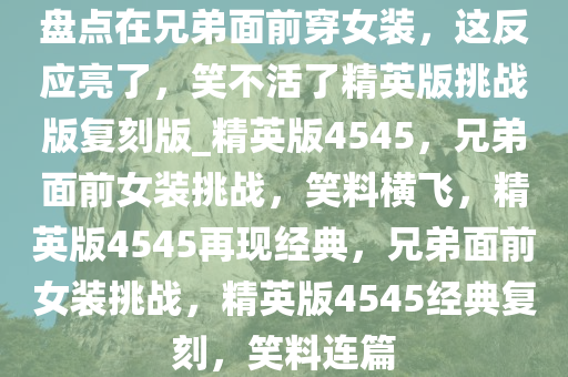 盘点在兄弟面前穿女装，这反应亮了，笑不活了精英版挑战版复刻版_精英版4545，兄弟面前女装挑战，笑料横飞，精英版4545再现经典，兄弟面前女装挑战，精英版4545经典复刻，笑料连篇