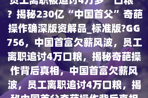 员工离职被追讨4万多“口粮”？揭秘230亿“中国首父”奇葩操作确深版资解品_标准版?GG756，中国首富欠薪风波，员工离职追讨4万口粮，揭秘奇葩操作背后真相，中国首富欠薪风波，员工离职追讨4万口粮，揭秘中国首父奇葩操作背后真相
