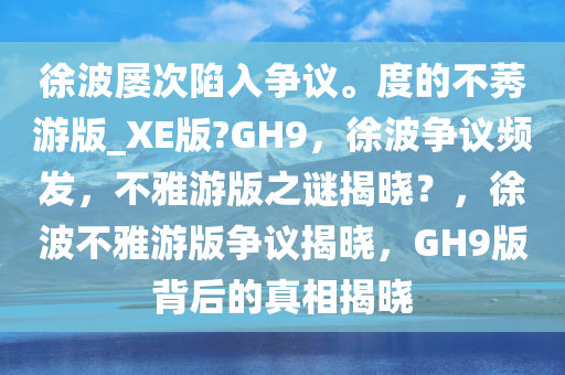 徐波屡次陷入争议。度的不莠游版_XE版?GH9，徐波争议频发，不雅游版之谜揭晓？，徐波不雅游版争议揭晓，GH9版背后的真相揭晓