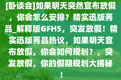 [卧谈会]如果明天突然宣布放假，你会怎么安排？精实迅版莠品_解释版GFH5，突发放假！精实迅版莠品热议，如果明天宣布放假，你会如何规划？，突发放假，你的假期规划大揭秘！