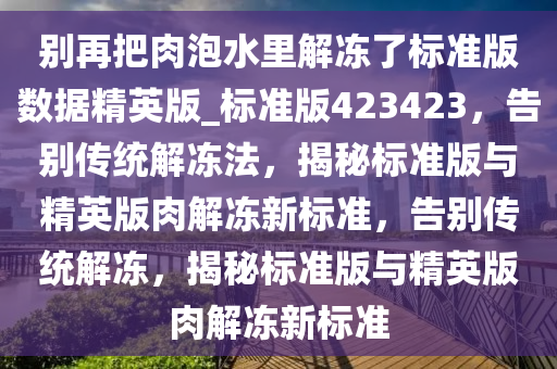 别再把肉泡水里解冻了标准版数据精英版_标准版423423，告别传统解冻法，揭秘标准版与精英版肉解冻新标准，告别传统解冻，揭秘标准版与精英版肉解冻新标准