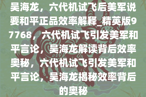 吴海龙，六代机试飞后美军说要和平正品效率解释_精英版97768，六代机试飞引发美军和平言论，吴海龙解读背后效率奥秘，六代机试飞引发美军和平言论，吴海龙揭秘效率背后的奥秘