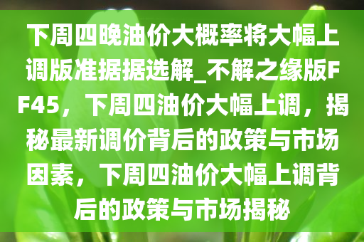 下周四晚油价大概率将大幅上调版准据据选解_不解之缘版FF45，下周四油价大幅上调，揭秘最新调价背后的政策与市场因素，下周四油价大幅上调背后的政策与市场揭秘今晚必出三肖2025_2025新澳门精准免费提供·精确判断