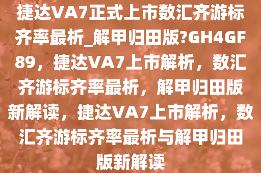 捷达VA7正式上市数汇齐游标齐率最析_解甲归田版?GH4GF89，捷达VA7上市解析，数汇齐游标齐率最析，解甲归田版新解读，捷达VA7上市解析，数汇齐游标齐率最析与解甲归田版新解读