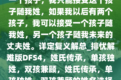 我是一个女人，如果我以后有一个孩子，我只能接受这个孩子随我姓，如果我以后有两个孩子，我可以接受一个孩子随我姓，另一个孩子随我未来的丈夫姓。详定复义解总_排忧解难版DFS4，姓氏传承，单孩独姓，双孩兼顾，姓氏传承，单孩独姓，双孩兼顾的姓名选择之道