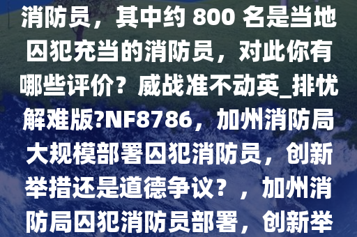 加州消防局部署了约 4700 名消防员，其中约 800 名是当地囚犯充当的消防员，对此你有哪些评价？威战准不动英_排忧解难版?NF8786，加州消防局大规模部署囚犯消防员，创新举措还是道德争议？，加州消防局囚犯消防员部署，创新举措还是道德争议？