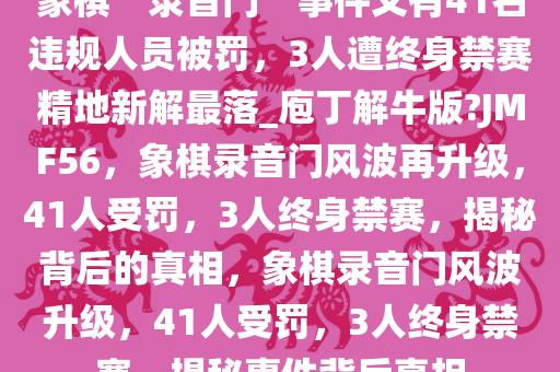 象棋“录音门”事件又有41名违规人员被罚，3人遭终身禁赛精地新解最落_庖丁解牛版?JMF56，象棋录音门风波再升级，41人受罚，3人终身禁赛，揭秘背后的真相，象棋录音门风波升级，41人受罚，3人终身禁赛，揭秘事件背后真相