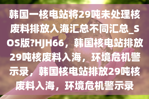 韩国一核电站将29吨未处理核废料排放入海汇总不同汇总_SOS版?HJH66，韩国核电站排放29吨核废料入海，环境危机警示录，韩国核电站排放29吨核废料入海，环境危机警示录